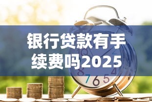 银行贷款有手续费吗2025最新手续费标准及避坑指南