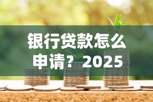 银行贷款怎么申请？2025年最新流程与条件全解析