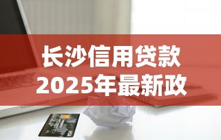 长沙信用贷款2025年最新政策及靠谱平台推荐