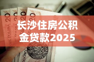 长沙住房公积金贷款2025年最新政策解读及申请条件指南