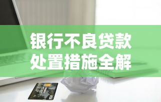 银行不良贷款处置措施全解析：5大高效方案助金融机构化解风险