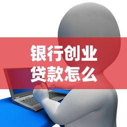 银行创业贷款怎么贷最新申请条件流程全攻略