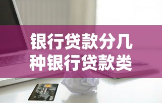 银行贷款分几种银行贷款类型全解析一文看懂银行贷款分类详解
