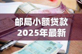 邮局小额贷款2025年最新政策邮局小额贷款10万好批吗邮局小额贷款利息多少邮局小额贷款当天放款吗邮局小额贷款需要什么条件