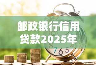 邮政银行信用贷款2025年最新政策利率是多少审批要多久
