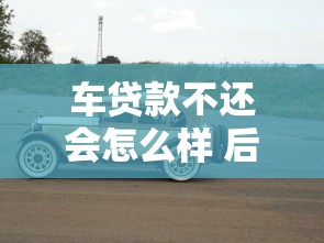 车贷款不还会怎么样 后果比你想象的更严重