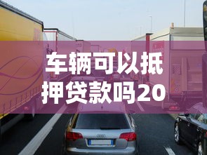 车辆可以抵押贷款吗2025年车辆抵押贷款条件与申请流程全面解析