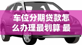 车位分期贷款怎么办理最划算 最新利率和申请条件全解析