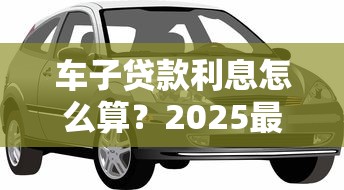 车子贷款利息怎么算？2025最新车贷利率计算方法详解