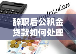 辞职后公积金贷款如何处理 最新政策解读与操作指南