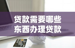 贷款需要哪些东西办理贷款必备材料和条件清单