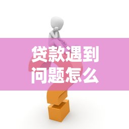 贷款遇到问题怎么办？5个常见难题及快速解决方法