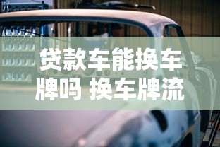 贷款车能换车牌吗 换车牌流程及注意事项全解析