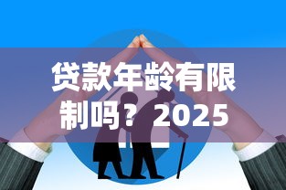 贷款年龄有限制吗？2025最新银行借款年龄要求全解析