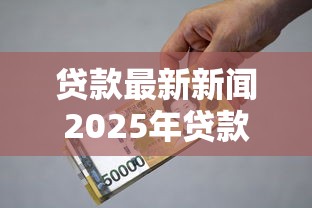 贷款最新新闻2025年贷款利率变化与政策更新解读