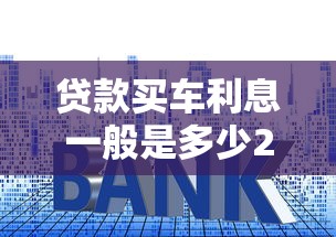 贷款买车利息一般是多少2025年最新银行车贷利率
