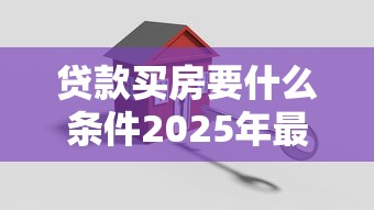 贷款买房要什么条件2025年最新买房贷款必备条件详细解析