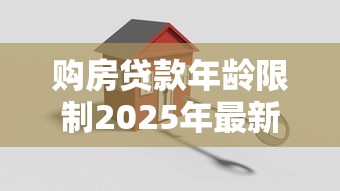 购房贷款年龄限制2025年最新规定解析年龄上限是多少岁及如何申请
