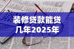 装修贷款能贷几年2025年最新政策及期限选择技巧