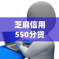 芝麻信用550分贷款2025年最新申请攻略及正规平台推荐