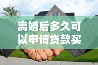 离婚后多久可以申请贷款买房？2025年最新银行政策全解析