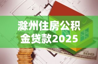 滁州住房公积金贷款2025年最新政策解读及申请指南