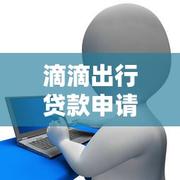 滴滴出行贷款申请条件及流程全解析：如何快速获得滴滴金融借款