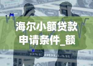 海尔小额贷款申请条件_额度利率_正规安全借贷平台