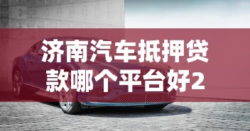 济南汽车抵押贷款哪个平台好2025年最新正规车抵贷公司推荐