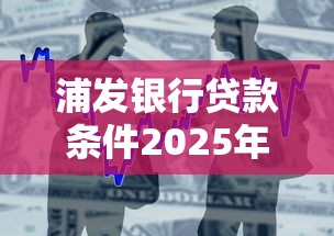 浦发银行贷款条件2025年最新要求及申请流程详解
