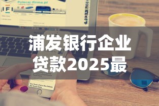 浦发银行企业贷款2025最新政策条件额度利率全解析