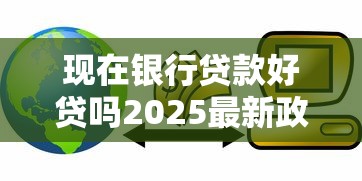 现在银行贷款好贷吗2025最新政策解读轻松获批秘籍
