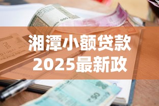 湘潭小额贷款2025最新政策解析与实用申请指南