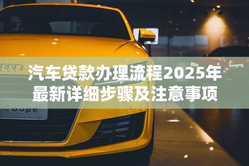 汽车贷款办理流程2025年最新详细步骤及注意事项