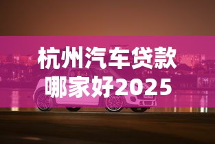 杭州汽车贷款哪家好2025最新免息购车方案