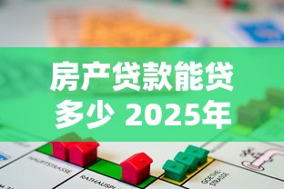 房产贷款能贷多少 2025年最新额度计算全攻略