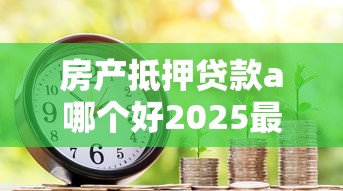 房产抵押贷款a哪个好2025最新权威推荐下载指南