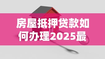 房屋抵押贷款如何办理2025最新详细流程步骤指南轻松搞定