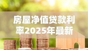 房屋净值贷款利率2025年最新政策解析及申请指南