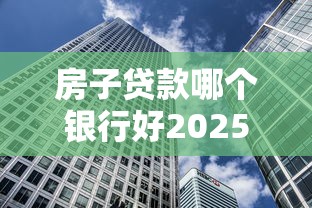 房子贷款哪个银行好2025年最新银行房贷利率对比推荐