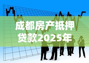 成都房产抵押贷款2025年最新政策解读及银行利率对比