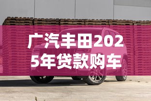 广汽丰田2025年贷款购车政策全解析与避坑指南