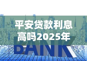 平安贷款利息高吗2025年最新利率是多少