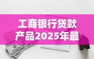工商银行贷款产品2025年最新利率和申请条件有哪些