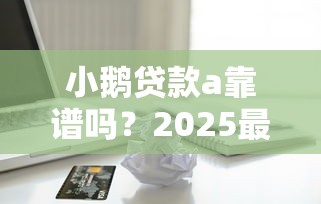 小鹅贷款a靠谱吗？2025最新评测告诉你真实借款体验