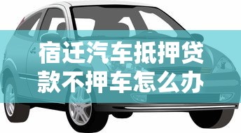 宿迁汽车抵押贷款不押车怎么办理需要什么条件