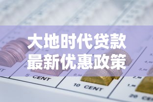 大地时代贷款最新优惠政策2025年8月低利率放款快