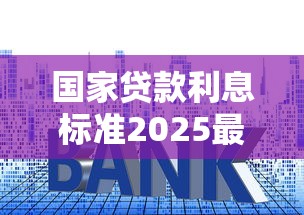 国家贷款利息标准2025最新调整 个人和企业必看利率变化指南
