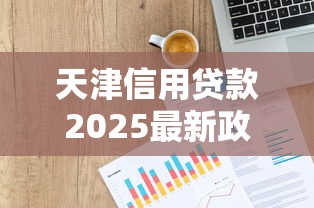 天津信用贷款2025最新政策利率及申请条件