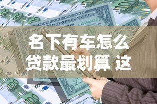名下有车怎么贷款最划算 这三种方式让你轻松解决资金问题